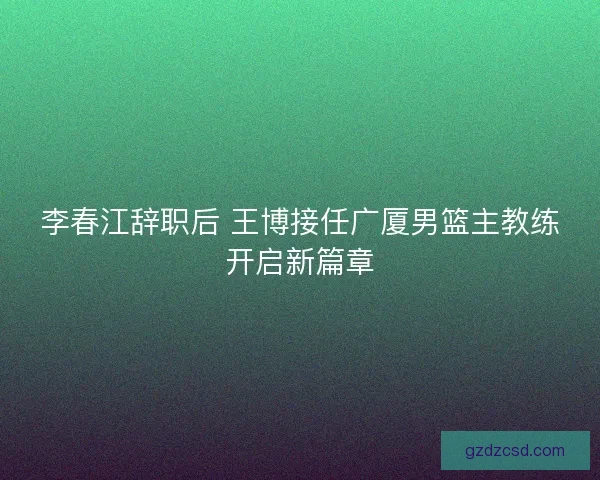 李春江辞职后 王博接任广厦男篮主教练开启新篇章