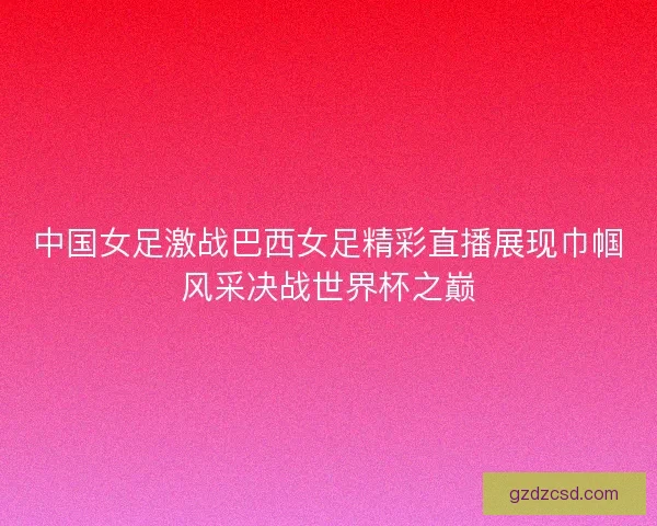 中国女足激战巴西女足精彩直播展现巾帼风采决战世界杯之巅